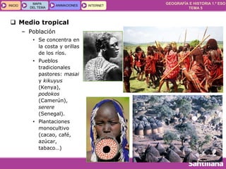 GEOGRAFÍA E HISTORIA 1.º ESO
TEMA 5
INICIOINICIO
MAPA
DEL TEMA
MAPA
DEL TEMA
ANIMACIONESANIMACIONES INTERNETINTERNET
 Medio tropical
– Población
• Se concentra en
la costa y orillas
de los ríos.
• Pueblos
tradicionales
pastores: masai
y kikuyus
(Kenya),
podokos
(Camerún),
serere
(Senegal).
• Plantaciones
monocultivo
(cacao, café,
azúcar,
tabaco…)
 