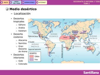 GEOGRAFÍA E HISTORIA 1.º ESO
TEMA 5
INICIOINICIO
MAPA
DEL TEMA
MAPA
DEL TEMA
ANIMACIONESANIMACIONES INTERNETINTERNET
 Medio desértico
– Localización
• Desiertos
tropicales
o Sáhara
o Arabia
o Kalahari
• Desierto
costeros
o Atacama
o Namibia
o Gran
Desierto
de Arena
• Desiertos
interiores
o Gobi
o Colorado
 