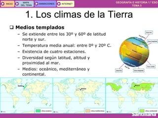 GEOGRAFÍA E HISTORIA 1.º ESO
TEMA 5
INICIOINICIO
MAPA
DEL TEMA
MAPA
DEL TEMA
ANIMACIONESANIMACIONES INTERNETINTERNET
1. Los climas de la Tierra
 Medios templados
– Se extiende entre los 30º y 60º de latitud
norte y sur.
– Temperatura media anual: entre 0º y 20º C.
– Existencia de cuatro estaciones.
– Diversidad según latitud, altitud y
proximidad al mar.
– Medios: oceánico, mediterráneo y
continental.
 