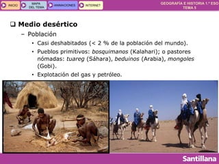 GEOGRAFÍA E HISTORIA 1.º ESO
TEMA 5
INICIOINICIO
MAPA
DEL TEMA
MAPA
DEL TEMA
ANIMACIONESANIMACIONES INTERNETINTERNET
 Medio desértico
– Población
• Casi deshabitados (< 2 % de la población del mundo).
• Pueblos primitivos: bosquimanos (Kalahari); o pastores
nómadas: tuareg (Sáhara), beduinos (Arabia), mongoles
(Gobi).
• Explotación del gas y petróleo.
 