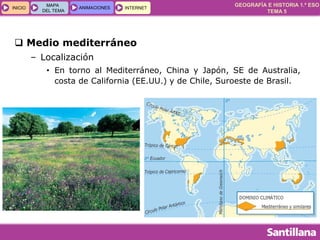 GEOGRAFÍA E HISTORIA 1.º ESO
TEMA 5
INICIOINICIO
MAPA
DEL TEMA
MAPA
DEL TEMA
ANIMACIONESANIMACIONES INTERNETINTERNET
 Medio mediterráneo
– Localización
• En torno al Mediterráneo, China y Japón, SE de Australia,
costa de California (EE.UU.) y de Chile, Suroeste de Brasil.
 