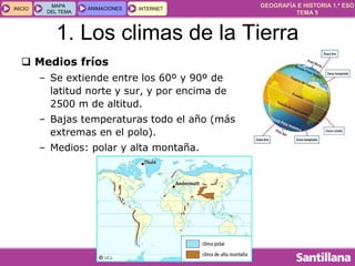 GEOGRAFÍA E HISTORIA 1.º ESO
TEMA 5
INICIOINICIO
MAPA
DEL TEMA
MAPA
DEL TEMA
ANIMACIONESANIMACIONES INTERNETINTERNET
1. Los climas de la Tierra
 Medios fríos
– Se extiende entre los 60º y 90º de
latitud norte y sur, y por encima de
2500 m de altitud.
– Bajas temperaturas todo el año (más
extremas en el polo).
– Medios: polar y alta montaña.
 