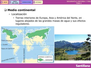 GEOGRAFÍA E HISTORIA 1.º ESO
TEMA 5
INICIOINICIO
MAPA
DEL TEMA
MAPA
DEL TEMA
ANIMACIONESANIMACIONES INTERNETINTERNET
 Medio continental
– Localización
• Tierras interiores de Europa, Asia y América del Norte, en
lugares alejados de las grandes masas de agua y sus efectos
reguladores.
 