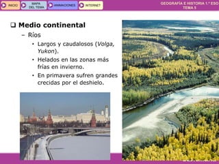 GEOGRAFÍA E HISTORIA 1.º ESO
TEMA 5
INICIOINICIO
MAPA
DEL TEMA
MAPA
DEL TEMA
ANIMACIONESANIMACIONES INTERNETINTERNET
 Medio continental
– Ríos
• Largos y caudalosos (Volga,
Yukon).
• Helados en las zonas más
frías en invierno.
• En primavera sufren grandes
crecidas por el deshielo.
 