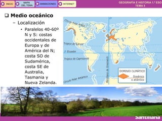 GEOGRAFÍA E HISTORIA 1.º ESO
TEMA 5
INICIOINICIO
MAPA
DEL TEMA
MAPA
DEL TEMA
ANIMACIONESANIMACIONES INTERNETINTERNET
 Medio oceánico
– Localización
• Paralelos 40-60º
N y S: costas
occidentales de
Europa y de
América del N;
costa SO de
Sudamérica,
costa SE de
Australia,
Tasmania y
Nueva Zelanda.
 