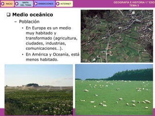 GEOGRAFÍA E HISTORIA 1.º ESO
TEMA 5
INICIOINICIO
MAPA
DEL TEMA
MAPA
DEL TEMA
ANIMACIONESANIMACIONES INTERNETINTERNET
 Medio oceánico
– Población
• En Europa es un medio
muy habitado y
transformado (agricultura,
ciudades, industrias,
comunicaciones…).
• En América y Oceanía, está
menos habitado.
 