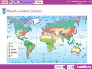 GEOGRAFÍA E HISTORIA 1.º ESO
TEMA 5
INICIOINICIO
MAPA
DEL TEMA
MAPA
DEL TEMA
ANIMACIONESANIMACIONES INTERNETINTERNET
Mapa de la vegetación del mundo
SALIRSALIRANTERIORANTERIOR
 
