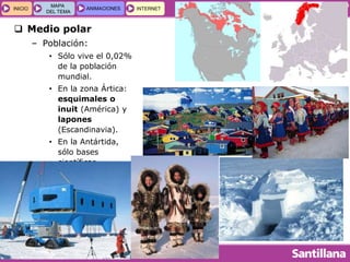 GEOGRAFÍA E HISTORIA 1.º ESO
TEMA 5
INICIOINICIO
MAPA
DEL TEMA
MAPA
DEL TEMA
ANIMACIONESANIMACIONES INTERNETINTERNET
 Medio polar
– Población:
• Sólo vive el 0,02%
de la población
mundial.
• En la zona Ártica:
esquimales o
inuit (América) y
lapones
(Escandinavia).
• En la Antártida,
sólo bases
científicas.
 