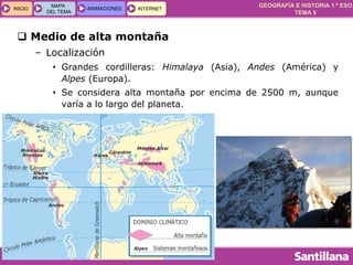 GEOGRAFÍA E HISTORIA 1.º ESO
TEMA 5
INICIOINICIO
MAPA
DEL TEMA
MAPA
DEL TEMA
ANIMACIONESANIMACIONES INTERNETINTERNET
 Medio de alta montaña
– Localización
• Grandes cordilleras: Himalaya (Asia), Andes (América) y
Alpes (Europa).
• Se considera alta montaña por encima de 2500 m, aunque
varía a lo largo del planeta.
 