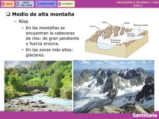 GEOGRAFÍA E HISTORIA 1.º ESO
TEMA 5
INICIOINICIO
MAPA
DEL TEMA
MAPA
DEL TEMA
ANIMACIONESANIMACIONES INTERNETINTERNET
 Medio de alta montaña
– Ríos
• En las montañas se
encuentran la cabeceras
de ríos: de gran pendiente
y fuerza erosiva.
• En las zonas más altas:
glaciares.
 