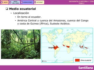 GEOGRAFÍA E HISTORIA 1.º ESO
TEMA 5
INICIOINICIO
MAPA
DEL TEMA
MAPA
DEL TEMA
ANIMACIONESANIMACIONES INTERNETINTERNET
 Medio ecuatorial
– Localización
• En torno al ecuador.
• América Central y cuenca del Amazonas, cuenca del Congo
y costa de Guinea (África), Sudeste Asiático.
 