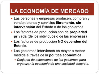 LA ECONOMÍA DE MERCADO
 Las personas y empresas producen, compran y
venden bienes y servicios libremente, sin
intervención del Estado o de los gobiernos.
 Los factores de producción son de propiedad
privada (de los individuos o de las empresas)
 Los factores de producción NO dependen del
Estado.
 Los gobiernos intervienen en mayor o menor
medida a través de la política económica:
 Conjunto de actuaciones de los gobiernos para
organizar la economía de una sociedad concreta.
 