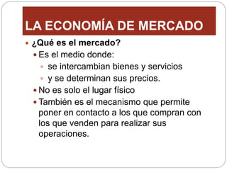 LA ECONOMÍA DE MERCADO
 ¿Qué es el mercado?
 Es el medio donde:
 se intercambian bienes y servicios
 y se determinan sus precios.
 No es solo el lugar físico
 También es el mecanismo que permite
poner en contacto a los que compran con
los que venden para realizar sus
operaciones.
 