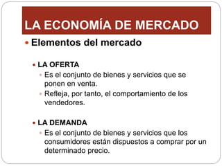 LA ECONOMÍA DE MERCADO
 Elementos del mercado
 LA OFERTA
 Es el conjunto de bienes y servicios que se
ponen en venta.
 Refleja, por tanto, el comportamiento de los
vendedores.
 LA DEMANDA
 Es el conjunto de bienes y servicios que los
consumidores están dispuestos a comprar por un
determinado precio.
 