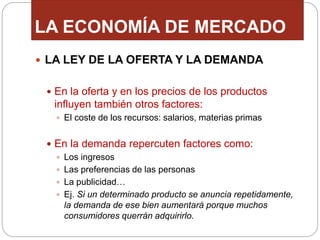 LA ECONOMÍA DE MERCADO
 LA LEY DE LA OFERTA Y LA DEMANDA
 En la oferta y en los precios de los productos
influyen también otros factores:
 El coste de los recursos: salarios, materias primas
 En la demanda repercuten factores como:
 Los ingresos
 Las preferencias de las personas
 La publicidad…
 Ej. Si un determinado producto se anuncia repetidamente,
la demanda de ese bien aumentará porque muchos
consumidores querrán adquirirlo.
 