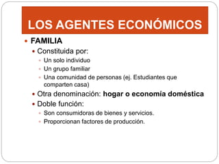 LOS AGENTES ECONÓMICOS
 FAMILIA
 Constituida por:
 Un solo individuo
 Un grupo familiar
 Una comunidad de personas (ej. Estudiantes que
comparten casa)
 Otra denominación: hogar o economía doméstica
 Doble función:
 Son consumidoras de bienes y servicios.
 Proporcionan factores de producción.
 