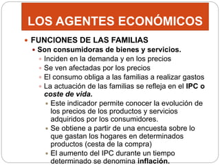 LOS AGENTES ECONÓMICOS
 FUNCIONES DE LAS FAMILIAS
 Son consumidoras de bienes y servicios.
 Inciden en la demanda y en los precios
 Se ven afectadas por los precios
 El consumo obliga a las familias a realizar gastos
 La actuación de las familias se refleja en el IPC o
coste de vida.
 Este indicador permite conocer la evolución de
los precios de los productos y servicios
adquiridos por los consumidores.
 Se obtiene a partir de una encuesta sobre lo
que gastan los hogares en determinados
productos (cesta de la compra)
 El aumento del IPC durante un tiempo
determinado se denomina inflación.
 