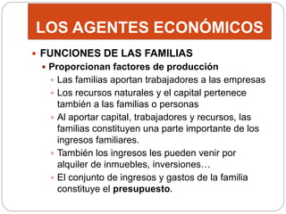 LOS AGENTES ECONÓMICOS
 FUNCIONES DE LAS FAMILIAS
 Proporcionan factores de producción
 Las familias aportan trabajadores a las empresas
 Los recursos naturales y el capital pertenece
también a las familias o personas
 Al aportar capital, trabajadores y recursos, las
familias constituyen una parte importante de los
ingresos familiares.
 También los ingresos les pueden venir por
alquiler de inmuebles, inversiones…
 El conjunto de ingresos y gastos de la familia
constituye el presupuesto.
 
