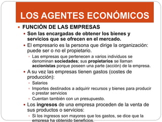 LOS AGENTES ECONÓMICOS
 FUNCIÓN DE LAS EMPRESAS
 Son las encargadas de obtener los bienes y
servicios que se ofrecen en el mercado.
 El empresario es la persona que dirige la organización:
puede ser o no el propietario.
 Las empresas que pertenecen a varios individuos se
denominan sociedades; sus propietarios se llaman
accionistas porque poseen una parte (acción) de la empresa.
 A su vez las empresas tienen gastos (costes de
producción):
 Salarios
 Importes destinados a adquirir recursos y bienes para producir
o prestar servicios
 Cuentan también con un presupuesto.
 Los ingresos de una empresa proceden de la venta de
sus productos o servicios:
 Si los ingresos son mayores que los gastos, se dice que la
empresa ha obtenido beneficios.
 