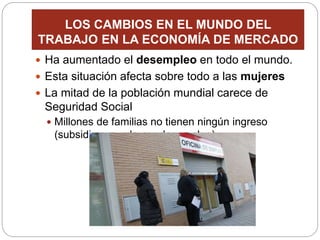LOS CAMBIOS EN EL MUNDO DEL
TRABAJO EN LA ECONOMÍA DE MERCADO
 Ha aumentado el desempleo en todo el mundo.
 Esta situación afecta sobre todo a las mujeres
 La mitad de la población mundial carece de
Seguridad Social
 Millones de familias no tienen ningún ingreso
(subsidio o ayuda por desempleo)
 