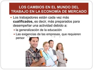 LOS CAMBIOS EN EL MUNDO DEL
TRABAJO EN LA ECONOMÍA DE MERCADO
 Los trabajadores están cada vez más
cualificados, es decir, más preparados para
desempeñar una actividad debido a:
 la generalización de la educación
 Las exigencias de las empresas, que requieren
personal formado y especializado.
 