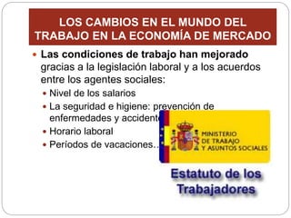 LOS CAMBIOS EN EL MUNDO DEL
TRABAJO EN LA ECONOMÍA DE MERCADO
 Las condiciones de trabajo han mejorado
gracias a la legislación laboral y a los acuerdos
entre los agentes sociales:
 Nivel de los salarios
 La seguridad e higiene: prevención de
enfermedades y accidentes de trabajo
 Horario laboral
 Períodos de vacaciones…
 
