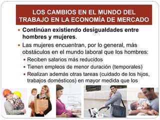 LOS CAMBIOS EN EL MUNDO DEL
TRABAJO EN LA ECONOMÍA DE MERCADO
 Continúan existiendo desigualdades entre
hombres y mujeres.
 Las mujeres encuentran, por lo general, más
obstáculos en el mundo laboral que los hombres:
 Reciben salarios más reducidos
 Tienen empleos de menor duración (temporales)
 Realizan además otras tareas (cuidado de los hijos,
trabajos domésticos) en mayor medida que los
varones
 