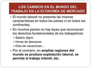 LOS CAMBIOS EN EL MUNDO DEL
TRABAJO EN LA ECONOMÍA DE MERCADO
 El mundo laboral no presenta las mismas
características en todos los países ni en todos los
continentes.
 En muchos países no hay leyes que reconozcan
los derechos fundamentales de los trabajadores:
 Salario digno
 Horas de descanso
 Días de vacaciones…
 Por el contrario, en amplias regiones del
mundo se produce explotación laboral, se
permite el trabajo infantil, etc.
 