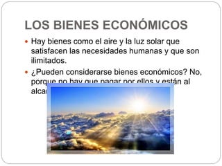 LOS BIENES ECONÓMICOS
 Hay bienes como el aire y la luz solar que
satisfacen las necesidades humanas y que son
ilimitados.
 ¿Pueden considerarse bienes económicos? No,
porque no hay que pagar por ellos y están al
alcance de todos.
 
