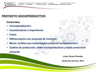 Licdo. Darwin Paredes
Santa Ana de Coro, 2015
Contenidos:
 Conceptualización.
 Características e importancia.
 Fases.
 Diferenciación con proyecto de inversión.
 Marco Jurídico que sustentan los proyecto socioproductivo.
 Cadena de producción, redes socioproductivas y tejido productivo
comunal.
Vicerrectorado
Académico
Decanato Área Ciencia
de la Educación
Departamento de Ciencias
Económicas y Sociales
Programa de
Desarrollo Empresarial
Coordinación Área de Conocimiento
Laboratorio de Proyecto
 