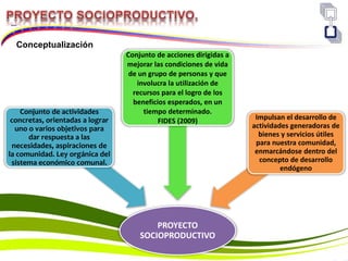 PROYECTO
SOCIOPRODUCTIVO
Conjunto de actividades
concretas, orientadas a lograr
uno o varios objetivos para
dar respuesta a las
necesidades, aspiraciones de
la comunidad. Ley orgánica del
sistema económico comunal.
Conjunto de acciones dirigidas a
mejorar las condiciones de vida
de un grupo de personas y que
involucra la utilización de
recursos para el logro de los
beneficios esperados, en un
tiempo determinado.
FIDES (2009) Impulsan el desarrollo de
actividades generadoras de
bienes y servicios útiles
para nuestra comunidad,
enmarcándose dentro del
concepto de desarrollo
endógeno
Conceptualización
 