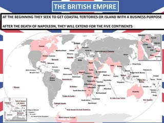 THE BRITISH EMPIRE
AT THE BEGINNING THEY SEEK TO GET COASTAL TERITORIES OR ISLAND WITH A BUSINESS PURPOSE
AFTER THE DEATH OF NAPOLEON, THEY WILL EXTEND FOR THE FIVE CONTINENTS
 