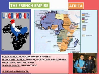 AFRICA
NORTH AFRICA: MOROCCO, TUNISIA Y ALGERIA.
FRENCH WEST AFRICA: SENEGAL, IVORY COAST, CHAD,GUINEA,
MAURITANIA, MALI AND NIGER.
CENTRAL AFRICA: FRENCH CONGO
ISLAND OF MADAGASCAR.
THE FRENCH EMPIRE
 
