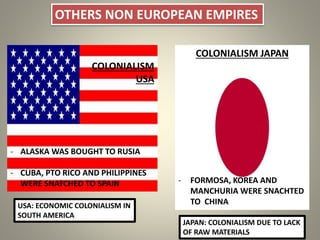 OTHERS NON EUROPEAN EMPIRES
COLONIALISM
USA
- ALASKA WAS BOUGHT TO RUSIA
- CUBA, PTO RICO AND PHILIPPINES
WERE SNATCHED TO SPAIN
COLONIALISM JAPAN
- FORMOSA, KOREA AND
MANCHURIA WERE SNACHTED
TO CHINAUSA: ECONOMIC COLONIALISM IN
SOUTH AMERICA
JAPAN: COLONIALISM DUE TO LACK
OF RAW MATERIALS
 