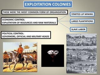 EXPLOITATION COLONIES
THESE WERE THE MOST COMMON FORM OF ORGANIZATION
ECONOMIC CONTROL:
EXPLOTATION OF RESOURCES AND RAW MATERIALS
LARGE PLANTATIONS
STARTED UP MINING
SLAVE LABOR
POLITICAL CONTROL:
GOVERNORS, OFFICIAL AND MILITARY HEADS
 