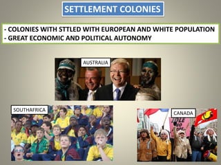 SETTLEMENT COLONIES
- COLONIES WITH STTLED WITH EUROPEAN AND WHITE POPULATION
- GREAT ECONOMIC AND POLITICAL AUTONOMY
AUSTRALIA
CANADA
SOUTHAFRICA
 