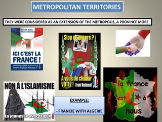 METROPOLITAN TERRITORIES
THEY WERE CONSIDERED AS AN EXTENSION OF THE METROPOLIS, A PROVINCE MORE
EXAMPLE:
- FRANCIE WITH ALGERIE
 