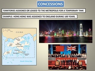 CONCESSIONS
TERRITORIES ASSIGNED OR LEASED TO THE METROPOLIS FOR A TEMPORARY TIME
EXAMPLE: HONG KONG WAS ASSIGNED TO ENGLAND DURING 100 YEARS.
 