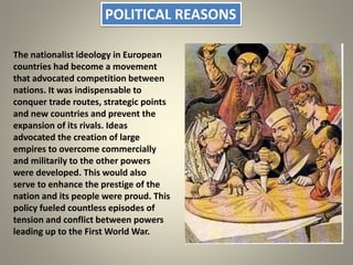 POLITICAL REASONS
The nationalist ideology in European
countries had become a movement
that advocated competition between
nations. It was indispensable to
conquer trade routes, strategic points
and new countries and prevent the
expansion of its rivals. Ideas
advocated the creation of large
empires to overcome commercially
and militarily to the other powers
were developed. This would also
serve to enhance the prestige of the
nation and its people were proud. This
policy fueled countless episodes of
tension and conflict between powers
leading up to the First World War.
 