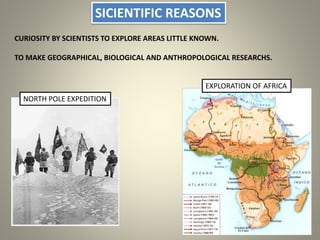 SICIENTIFIC REASONS
CURIOSITY BY SCIENTISTS TO EXPLORE AREAS LITTLE KNOWN.
TO MAKE GEOGRAPHICAL, BIOLOGICAL AND ANTHROPOLOGICAL RESEARCHS.
NORTH POLE EXPEDITION
EXPLORATION OF AFRICA
 