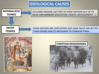 IDEOLOGICAL CAUSES
PATERNALISTIC
TEORIES
CIVILIZING MISSION: GETTING TO THESE NATIONS OUT OF ITS
DELAY AND BARBARIE (EDUCATION, HEALTH, DEVELOPMENT ...)
RACIST
TEORIES
CHRISTIAN MISSIONARIES
SOME NATIONS ARE OVER OTHER AND SAME RACES ARE BETTER
THAN OTHERS AND ITS NECESSARY TO CONQUER THEM.
 