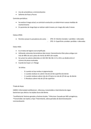 - CPO- D= Dientes Cariados + perdidos + obturados
- CPO- S= Superficies cariadas+ perdidas + obturadas
 Uso de cariostáticos o remineralizantes
 Sellantes de fosas y fisuras
Controles periódicos:
 Se evalúa el riesgo actual, se controla la evolución y se determinan nuevas medidas de
mantenimiento
 En pacientes de riesgo bajo se realizan cada 6 meses y en riesgo alto cada 3 meses
Índices CPOD:
 Permite conocer la prevalencia de caries
Índice HIOS:
 Es el índice de higiene oral simplificado
 Utilizando colorantes bicromáticos (dos tonos). Generalmente tiñen placa antigua con
más de 48hs de azul y placa de menos de 48 hs de rosado.
 Se suman los valores obtenidos en 16V 26V 36L 46L 11 V y 31V y se divide entre el
número de piezas evaluadas
 Cuando da mayor a 1= Riesgo
Tríada de Keyes
CARIES: Enfermedad multifactorial , infecciosa, transmisible e intermitente de origen
bacteriano que afecta a los tejidos duros del diente.
*multifactorial: factores gereales y factores locales. *infecciosa: Causada por MO cariogénicos.
*Transmisible: de madres a hijos *Intermitente, altera períodos de desmineralización-
remineralización
Se Utiliza:
- 0: cuando no hay residuo ni pigmentación
- 1: cuando residuos no cubren más de 1/3 de superficie de diente
- 2: cuando residuos cubren más de 1/3 pero no más de 2/3 de sup. de diente
- 3: Residuos cubren más de 2/3 de superficie
 