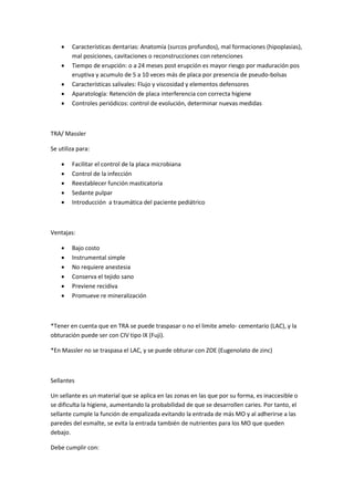  Características dentarias: Anatomía (surcos profundos), mal formaciones (hipoplasias),
mal posiciones, cavitaciones o reconstrucciones con retenciones
 Tiempo de erupción: o a 24 meses post erupción es mayor riesgo por maduración pos
eruptiva y acumulo de 5 a 10 veces más de placa por presencia de pseudo-bolsas
 Características salivales: Flujo y viscosidad y elementos defensores
 Aparatología: Retención de placa interferencia con correcta higiene
 Controles periódicos: control de evolución, determinar nuevas medidas
TRA/ Massler
Se utiliza para:
 Facilitar el control de la placa microbiana
 Control de la infección
 Reestablecer función masticatoria
 Sedante pulpar
 Introducción a traumática del paciente pediátrico
Ventajas:
 Bajo costo
 Instrumental simple
 No requiere anestesia
 Conserva el tejido sano
 Previene recidiva
 Promueve re mineralización
*Tener en cuenta que en TRA se puede traspasar o no el limite amelo- cementario (LAC), y la
obturación puede ser con CIV tipo IX (Fuji).
*En Massler no se traspasa el LAC, y se puede obturar con ZOE (Eugenolato de zinc)
Sellantes
Un sellante es un material que se aplica en las zonas en las que por su forma, es inaccesible o
se dificulta la higiene, aumentando la probabilidad de que se desarrollen caries. Por tanto, el
sellante cumple la función de empalizada evitando la entrada de más MO y al adherirse a las
paredes del esmalte, se evita la entrada también de nutrientes para los MO que queden
debajo.
Debe cumplir con:
 
