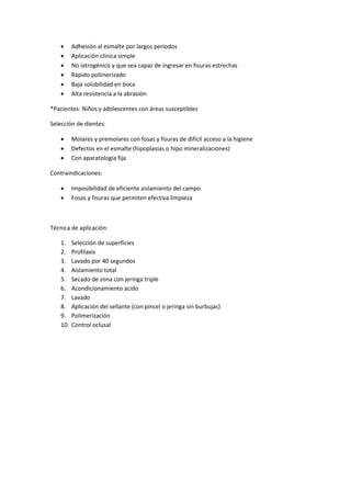  Adhesión al esmalte por largos periodos
 Aplicación clínica simple
 No iatrogénico y que sea capaz de ingresar en fisuras estrechas
 Rápido polimerizado
 Baja solubilidad en boca
 Alta resistencia a la abrasión
*Pacientes: Niños y adolescentes con áreas susceptibles
Selección de dientes:
 Molares y premolares con fosas y fisuras de difícil acceso a la higiene
 Defectos en el esmalte (hipoplasias o hipo mineralizaciones)
 Con aparatología fija
Contraindicaciones:
 Imposibilidad de eficiente aislamiento del campo
 Fosas y fisuras que permiten efectiva limpieza
Técnica de aplicación:
1. Selección de superficies
2. Profilaxis
3. Lavado por 40 segundos
4. Aislamiento total
5. Secado de zona con jeringa triple
6. Acondicionamiento acido
7. Lavado
8. Aplicación del sellante (con pincel o jeringa sin burbujas)
9. Polimerización
10. Control oclusal
 