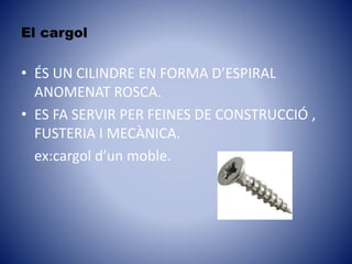 El cargol
• ÉS UN CILINDRE EN FORMA D’ESPIRAL
ANOMENAT ROSCA.
• ES FA SERVIR PER FEINES DE CONSTRUCCIÓ ,
FUSTERIA I MECÀNICA.
ex:cargol d’un moble.
 