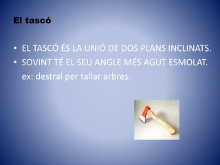 El tascó
• EL TASCÓ ÉS LA UNIÓ DE DOS PLANS INCLINATS.
• SOVINT TÉ EL SEU ANGLE MÉS AGUT ESMOLAT.
ex: destral per tallar arbres.
 