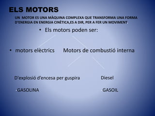 ELS MOTORS
• motors elèctrics
• Els motors poden ser:
Motors de combustió interna
D'explosió d’encesa per guspira
-GASOLINA -GASOIL
Diesel
UN MOTOR ES UNA MÀQUINA COMPLEXA QUE TRANSFORMA UNA FORMA
D’ENERGIA EN ENERGIA CINÈTICA,ES A DIR, PER A FER UN MOVIMENT.
 