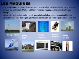 LES MAQUINES
Una màquina és un aparell que serveix per transformar l’energia per tal que resulti
útil per fer un treball. Moltes utilitzen l’energia muscular. Els vaixells utilitzen
energia
eòlica, els molins d’aigua fan servir energia hidràulica, altres energia elèctrica
Com el microones, l’energia química els combustibles o l’energia nuclear una pila.
Energia eòlica Energia
hidràulica
Energia
elèctrica
Energia
quimica
Energia
nuclear
 