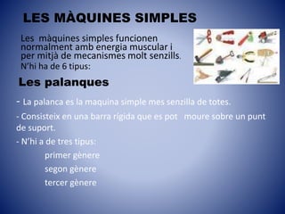 Les palanques
LES MÀQUINES SIMPLES
- La palanca es la maquina simple mes senzilla de totes.
- Consisteix en una barra rígida que es pot moure sobre un punt
de suport.
- N’hi a de tres tipus:
primer gènere
segon gènere
tercer gènere
Les màquines simples funcionen
normalment amb energia muscular i
per mitjà de mecanismes molt senzills.
N’hi ha de 6 tipus:
 