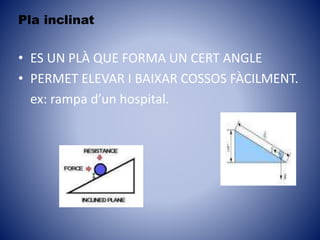 Pla inclinat
• ES UN PLÀ QUE FORMA UN CERT ANGLE
• PERMET ELEVAR I BAIXAR COSSOS FÀCILMENT.
ex: rampa d’un hospital.
 
